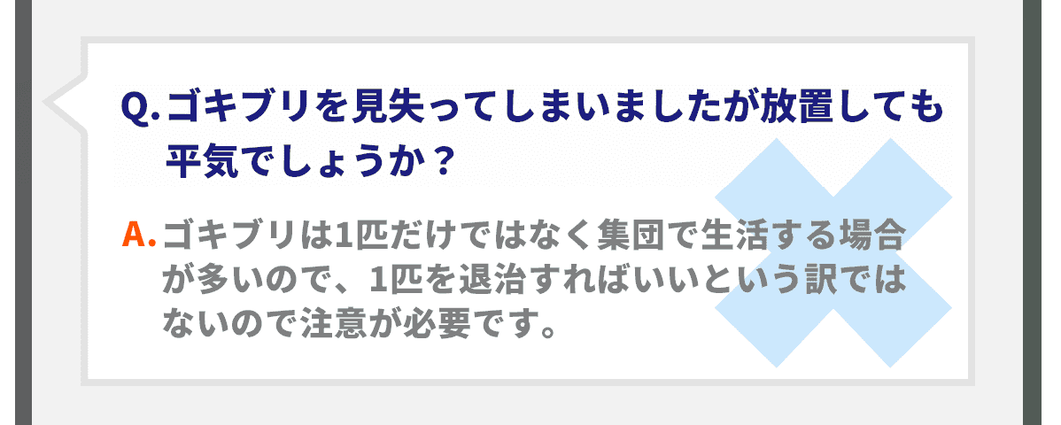 Q.ゴキブリを見失ってしまいましたが放置しても平気でしょうか？A.ゴキブリは1匹だけではなく集団で生活する場合が多いので、1匹を退治すればいいという訳ではないので注意が必要です。