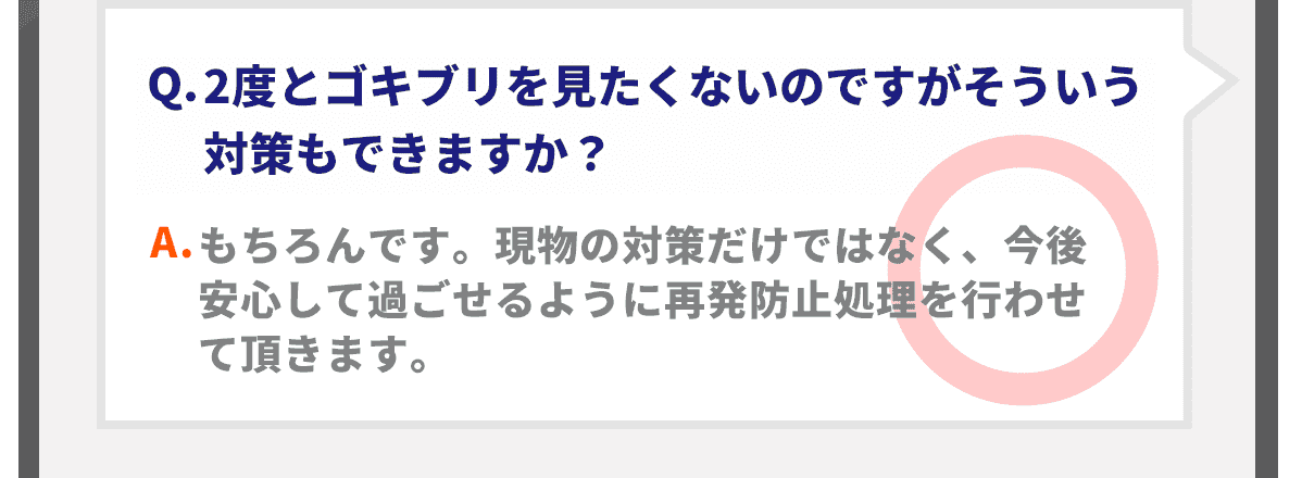 Q.2度とゴキブリを見たくないのですがそういう対策もできますか？A.もちろんです。現物の対策だけではなく、今後安心して過ごせるように再発防止処理を行わせて頂きます。