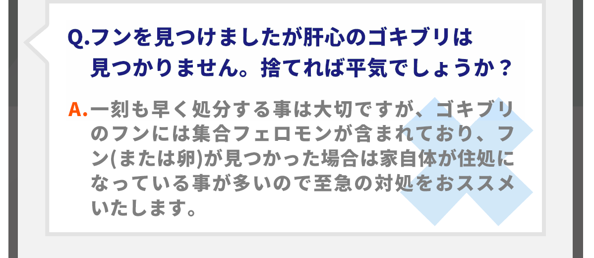 Q.フンを見つけましたが肝心のゴキブリは見つかりません。捨てれば平気でしょうか？A.一刻も早く処分する事は大切ですが、ゴキブリのフンには集合フェロモンが含まれており、フン(または卵)が見つかった場合は家自体が住処になっている事が多いので至急の対処をおススメいたします。